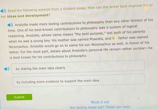 Read the following excerpt from a student essay. How can the writer best improve his or
her ideas and development?
Aristotle made more lasting contributions to philosophy than any other thinker of his
time. One of his best-known contributions to philosophy was a system of logical
reasoning. Aristotle, whose name means "the best purpose," lost both of his parents
when he was a young boy. His mother was named Phaestis, and his father was named
Nicomachus. Aristotle would go on to name his son Nicomachus as well, in honor of his
father. For the most part, details about Aristotle's personal life remain rather unclear—he
is best known for his contributions to philosophy.
D by stating the main idea clearly
by including more evidence to support the main idea
Submit
Work it out
Not feeling ready yet? These can help: