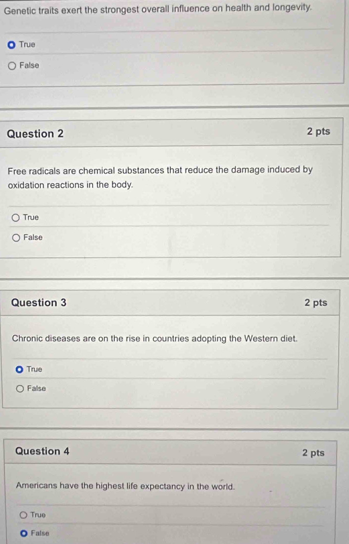 Genetic traits exert the strongest overall influence on health and longevity.
True
False
Question 2 2 pts
Free radicals are chemical substances that reduce the damage induced by
oxidation reactions in the body.
True
False
Question 3 2 pts
Chronic diseases are on the rise in countries adopting the Western diet.
True
False
Question 4 2 pts
Americans have the highest life expectancy in the world.
True
False