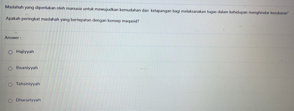 Maslahah yang diperlukan oleh manusia untuk mewujudkan kemudahan dan kelapangan bagi melaksanakan tugas dalam kehidupan menghindar kesukaran"
Apakah peringkat maslahah yang bertepatan dengan konsep maqasid?
Answer :
Hajiyyah
Ihsaniyyah
Tahsiniyyah
Dharuriyyah