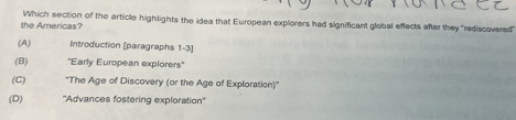 the Americas? Which section of the article highlights the idea that European explorers had significant global effects after they "rediscovered
(A) Introduction [paragraphs 1-3]
(B) 'Early European explorers''
(C) ''The Age of Discovery (or the Age of Exploration)''
(D) ''Advances fostering exploration''