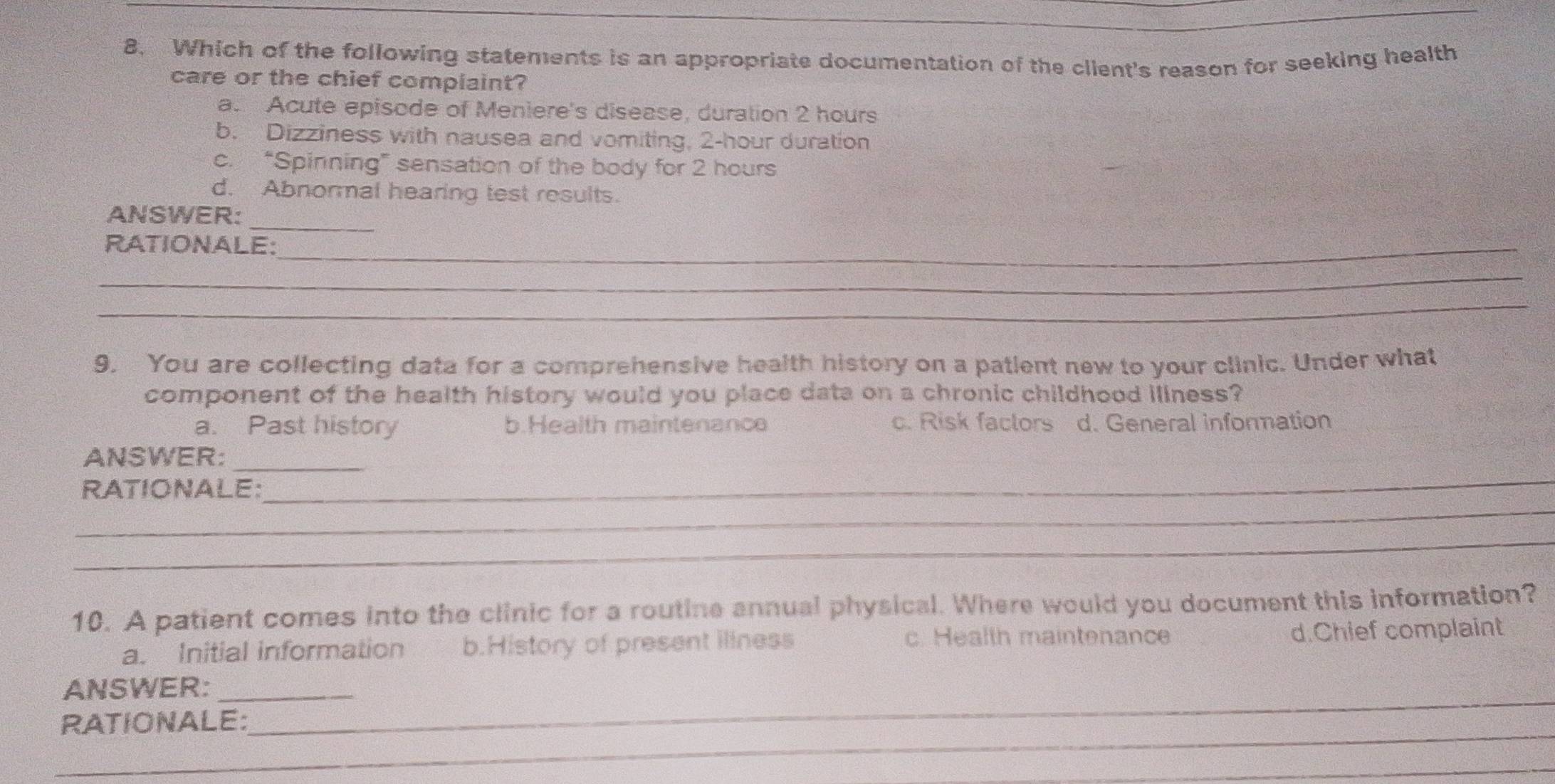 Which of the following statements is an appropriate documentation of the client's reason for seeking health
care or the chief complaint?
a Acute episode of Meniere's disease, duration 2 hours
b. Dizziness with nausea and vomiting, 2-hour duration
c. “Spinning” sensation of the body for 2 hours
d. Abnormal hearing test results.
ANSWER:_
RATIONALE:_
_
_
9. You are collecting data for a comprehensive health history on a patient new to your clinic. Under what
component of the health history would you place data on a chronic childhood illness?
a. Past history b.Health maintenance c. Risk faclors d. General information
_
ANSWER:_
_
RATIONALE:
_
10. A patient comes into the clinic for a routine annual physical. Where would you document this information?
a. Initial information b.History of present illness c. Health maintenance d.Chief complaint
ANSWER:_
_
RATIONALE:
_
_