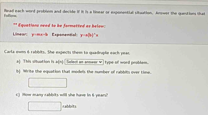 Read each word problem and decide if it is a linear or exponential situation. Answer the questions that
follow.
Equations need to be formatted as below:
Linear: y=mx+b Exponential: y=a(b)^wedge x
Carla owns 6 rabbits. She expects them to quadruple each year.
a) This situation is a(n) [ Select an answer type of word problem.
b) Write the equation that models the number of rabbits over time.
c) How many rabbits will she have in 6 years?
rabbits