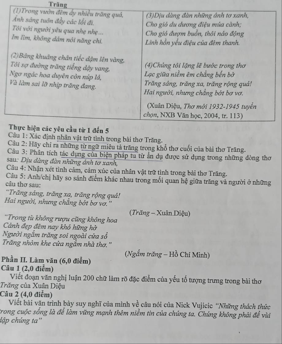 Trăng 
ác định nhân vật trữ tình trong bài thơ Trăng. 
Câu 2: Hãy chỉ ra những từ ngữ miêu tả trăng trong khổ thơ cuối của bài thơ Trăng. 
Câu 3: Phân tích tác dụng của biện pháp tu từ ẩn dụ được sử dụng trong những dòng thơ 
sau: Dịu dàng đàn những ánh tơ xanh, 
Câu 4: Nhận xét tình cảm, cảm xúc của nhân vật trữ tình trong bài thơ Trăng. 
Câu 5: Anh/chị hãy so sánh điểm khác nhau trong mối quan hệ giữa trăng và người ở những 
câu thơ sau: 
*Trăng sáng, trăng xa, trăng rộng quá! 
Hai người, nhưng chẳng bớt bơ vơ.'' 
(Trăng - Xuân Diệu) 
*Trong tù không rượu cũng không hoa 
Cảnh đẹp đêm nay khó hững hờ 
Người ngắm trăng soi ngoài cửa sổ 
Trăng nhòm khe cửa ngắm nhà thơ.'' 
(Ngắm trăng - Hồ Chí Minh) 
Phần II. Làm văn (6,0 điểm) 
Câu 1 (2,0 điểm) 
Viết đoạn văn nghị luận 200 chữ làm rõ đặc điểm của yếu tố tượng trưng trong bài thơ 
Trăng của Xuân Diệu 
Câu 2 (4,0 điểm) 
Viết bài văn trình bày suy nghĩ của mình về câu nói của Nick Vujicic “Những thách thức 
trong cuộc sống là để làm vững mạnh thêm niềm tin của chúng ta. Chúng không phải để vùi 
dập chúng ta''