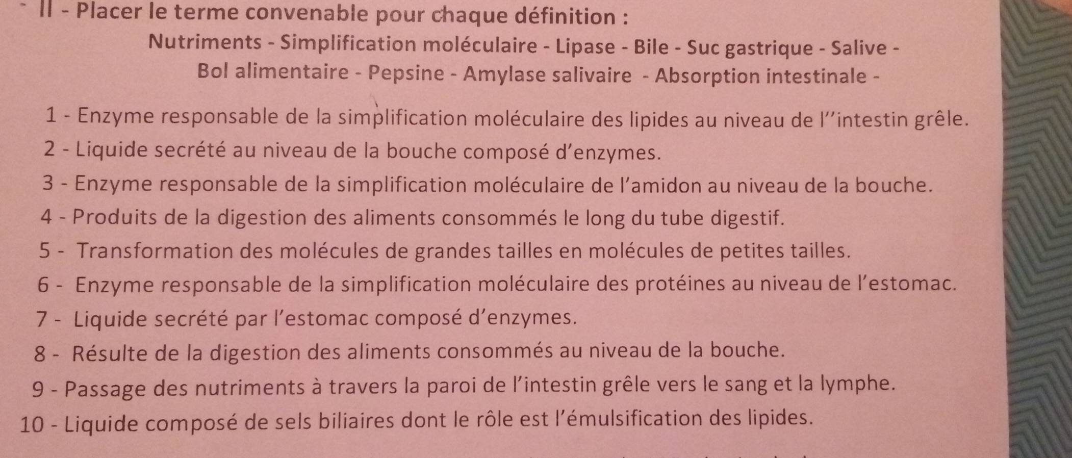 Il - Placer le terme convenable pour chaque définition : 
Nutriments - Simplification moléculaire - Lipase - Bile - Suc gastrique - Salive - 
Bol alimentaire - Pepsine - Amylase salivaire - Absorption intestinale - 
1 - Enzyme responsable de la simplification moléculaire des lipides au niveau de l''intestin grêle. 
2 - Liquide secrété au niveau de la bouche composé d'enzymes. 
3 - Enzyme responsable de la simplification moléculaire de l'amidon au niveau de la bouche. 
4 - Produits de la digestion des aliments consommés le long du tube digestif. 
5 - Transformation des molécules de grandes tailles en molécules de petites tailles. 
6 - Enzyme responsable de la simplification moléculaire des protéines au niveau de l’estomac. 
7 - Liquide secrété par l’estomac composé d’enzymes. 
8 - Résulte de la digestion des aliments consommés au niveau de la bouche. 
9 - Passage des nutriments à travers la paroi de l'intestin grêle vers le sang et la lymphe. 
10 - Liquide composé de sels biliaires dont le rôle est l'émulsification des lipides.