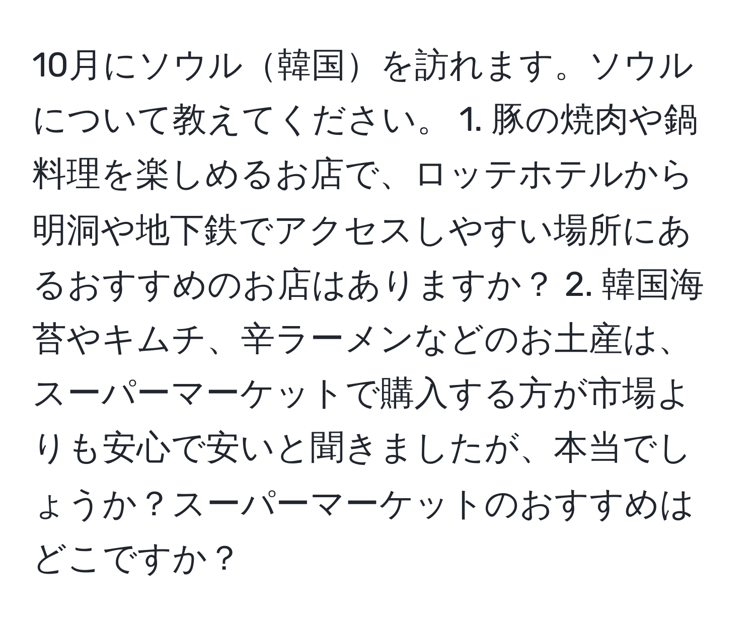 10月にソウル韓国を訪れます。ソウルについて教えてください。 1. 豚の焼肉や鍋料理を楽しめるお店で、ロッテホテルから明洞や地下鉄でアクセスしやすい場所にあるおすすめのお店はありますか？ 2. 韓国海苔やキムチ、辛ラーメンなどのお土産は、スーパーマーケットで購入する方が市場よりも安心で安いと聞きましたが、本当でしょうか？スーパーマーケットのおすすめはどこですか？