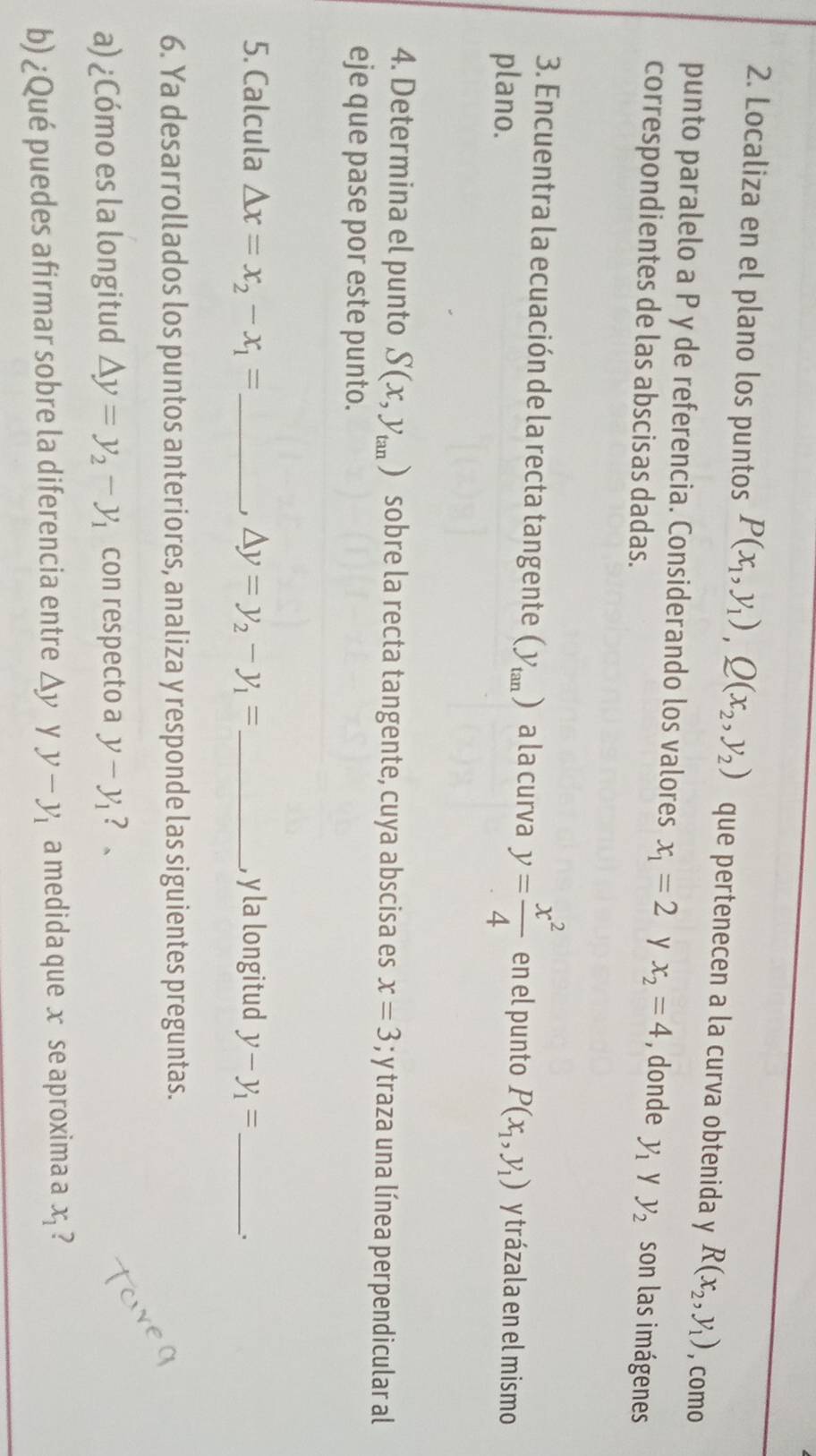 Localiza en el plano los puntos P(x_1,y_1), Q(x_2,y_2) que pertenecen a la curva obtenida y R(x_2,y_1) , como 
punto paralelo a P y de referencia. Considerando los valores x_1=2 y x_2=4 , donde y_1 y 
correspondientes de las abscisas dadas. y_2 son las imágenes 
3. Encuentra la ecuación de la recta tangente () a la curva y= x^2/4  en el punto P(x_1,y_1) y trázala en el mismo 
plano. 
4. Determina el punto S(x,y_tan ) sobre la recta tangente, cuya abscisa es x=3; y traza una línea perpendicular al 
eje que pase por este punto. 
5. Calcula Delta x=x_2-x_1= _ △ y=y_2-y_1= _, y la longitud y-y_1= _ 
J 
6. Ya desarrollados los puntos anteriores, analiza y responde las siguientes preguntas. 
a) ¿Cómo es la longitud △ y=y_2-y_1 con respecto a y-y_1 ? 。 
b) ¿Qué puedes afirmar sobre la diferencia entre Δy y y-y_1 a medida que x se aproxima a x_1 ?