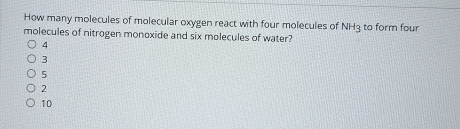 How many molecules of molecular oxygen react with four molecules of NH3 to form four
molecules of nitrogen monoxide and six molecules of water?
4
3
5
2
10