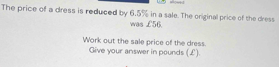 allowed 
The price of a dress is reduced by 6.5% in a sale. The original price of the dress 
was £56. 
Work out the sale price of the dress. 
Give your answer in pounds (£).