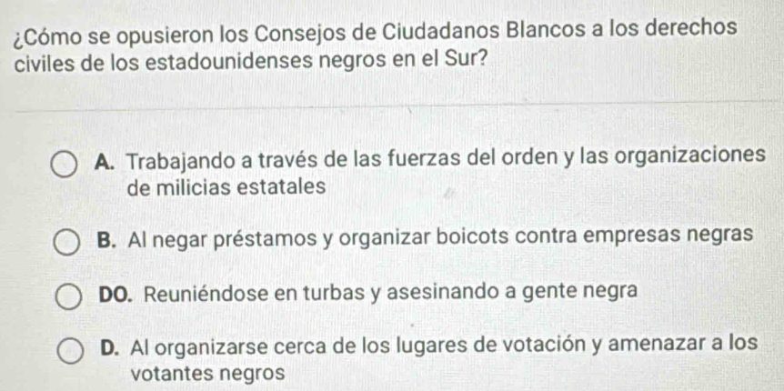 ¿Cómo se opusieron los Consejos de Ciudadanos Blancos a los derechos
civiles de los estadounidenses negros en el Sur?
A. Trabajando a través de las fuerzas del orden y las organizaciones
de milicias estatales
B. Al negar préstamos y organizar boicots contra empresas negras
DO. Reuniéndose en turbas y asesinando a gente negra
D. Al organizarse cerca de los lugares de votación y amenazar a los
votantes negros