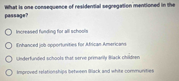 What is one consequence of residential segregation mentioned in the
passage?
Increased funding for all schools
Enhanced job opportunities for African Americans
Underfunded schools that serve primarily Black children
Improved relationships between Black and white communities