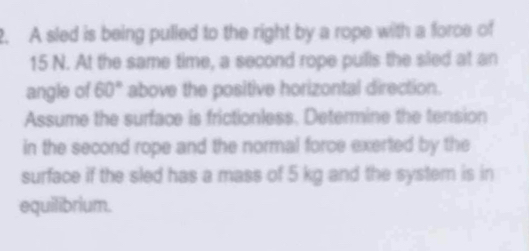 A sled is being pulled to the right by a rope with a force of
15 N. At the same time, a second rope pulls the sled at an 
angle of 60° above the positive horizontal direction. 
Assume the surface is frictionless. Determine the tension 
in the second rope and the normal force exerted by the 
surface if the sled has a mass of 5 kg and the system is in 
equilibrium.