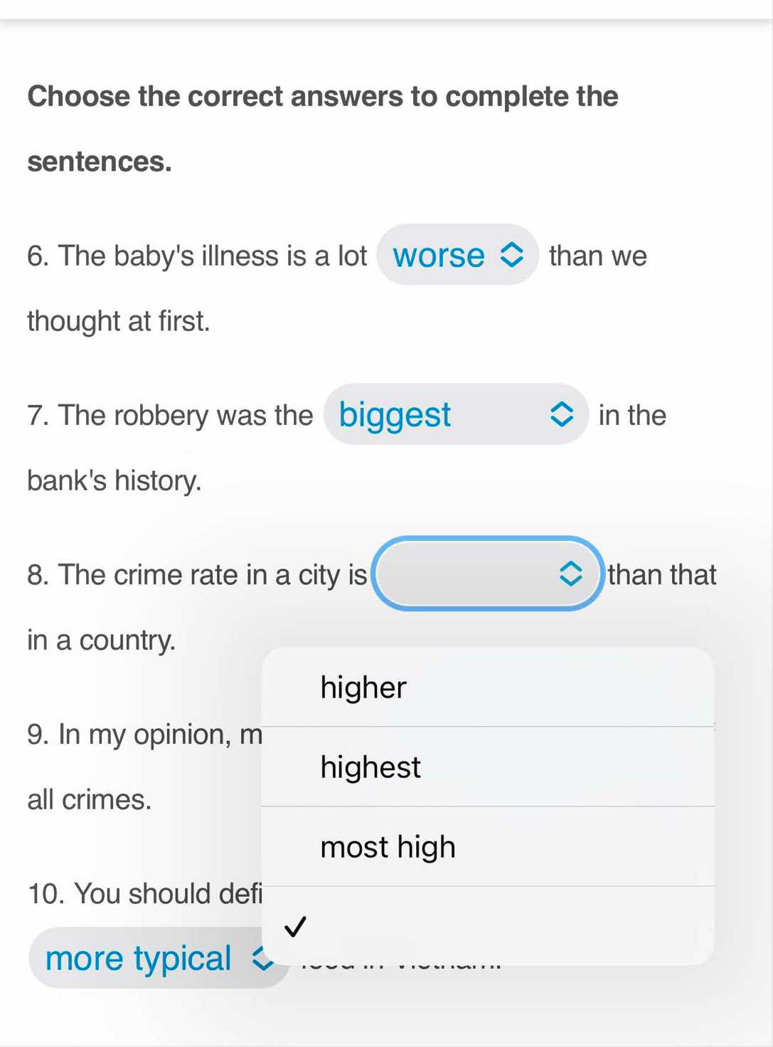 Choose the correct answers to complete the
sentences.
6. The baby's illness is a lot worse than we
thought at first.
7. The robbery was the biggest in the
bank's history.
8. The crime rate in a city is than that
in a country.
higher
9. In my opinion, m
highest
all crimes.
most high
10. You should defi
more typical