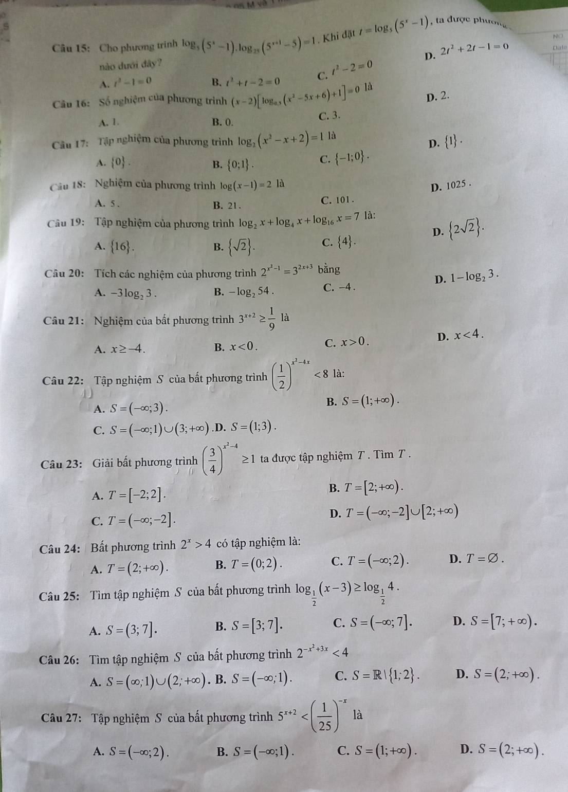 Cho phương trinh log _5(5^x-1).log _25(5^(x+1)-5)=1. Khi đặt t=log _5(5^x-1) a được phườ n 
NO
D. 2t^2+2t-1=0 Dale
nào dưới đây?
A. r^2-1=0 B. t^2+t-2=0 C. t^2-2=0
D. 2.
Câu 16: Số nghiệm của phương trình (x-2)[log _0.5(x^2-5x+6)+1]=0 là
A. 1. B. 0. C. 3.
Câu 17: Tập nghiệm của phương trình log _2(x^2-x+2)=1 là
D.  1 .
A.  0 . B.  0;1 .
C.  -1;0 .
Câu 18: Nghiệm của phương trình log (x-1)=2 là
D. 1025 .
A. 5 . B. 21 .
C. 101 .
Câu 19: Tập nghiệm của phương trình log _2x+log _4x+log _16x=7 là:
A.  16 . B.  sqrt(2) .
C.  4 .
D.  2sqrt(2) .
Câu 20: Tích các nghiệm của phương trình 2^(x^2)-1=3^(2x+3) bằng
D. 1-log _23.
A. -3log _23. B. -log _254. C. -4 .
Câu 21: Nghiệm của bất phương trình 3^(x+2)≥  1/9 la
A. x≥ -4. B. x<0.
C. x>0. D. x<4.
Câu 22: Tập nghiệm S của bất phương trình ( 1/2 )^x^2-4x<8</tex> là:
A. S=(-∈fty ;3).
B. S=(1;+∈fty ).
C. S=(-∈fty ;1)∪ (3;+∈fty ) .D. S=(1;3).
Câu 23: Giải bất phương trình ( 3/4 )^x^2-4≥ 1 ta được tập nghiệm T . Tìm T .
A. T=[-2;2].
B. T=[2;+∈fty ).
C. T=(-∈fty ;-2].
D. T=(-∈fty ;-2]∪ [2;+∈fty )
Câu 24: Bất phương trình 2^x>4 có tập nghiệm là:
A. T=(2;+∈fty ). B. T=(0;2). C. T=(-∈fty ;2). D. T=varnothing .
Câu 25: Tìm tập nghiệm S của bất phương trình log _ 1/2 (x-3)≥ log _ 1/2 4.
B. S=[3;7]. C. S=(-∈fty ;7]. D.
A. S=(3;7]. S=[7;+∈fty ).
Câu 26: Tìm tập nghiệm S của bất phương trình 2^(-x^2)+3x<4</tex>
A. S=(∈fty ;1)∪ (2;+∈fty ). B. S=(-∈fty ;1). C. S=R| 1;2 . D. S=(2;+∈fty ).
Câu 27: Tập nghiệm S của bất phương trình 5^(x+2) là
A. S=(-∈fty ;2). B. S=(-∈fty ;1). C. S=(1;+∈fty ). D. S=(2;+∈fty ).