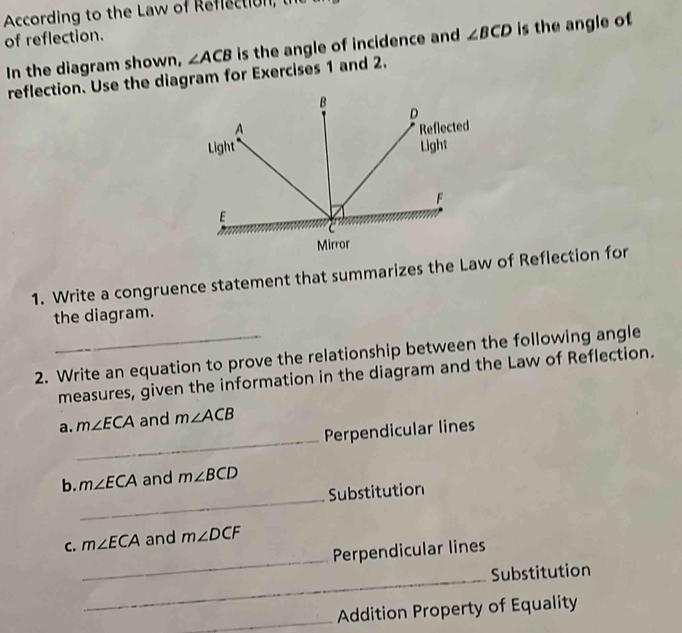 According to the Law of Refiection, l 
of reflection. 
In the diagram shown, ∠ ACB is the angle of incidence and ∠ BCD is the angle of 
reflection. Use the diagram for Exercises 1 and 2. 
B
D
A Reflected 
Light Light
F
E
Mirror 
1. Write a congruence statement that summarizes the Law of Reflection for 
the diagram. 
2. Write an equation to prove the relationship between the following angle 
measures, given the information in the diagram and the Law of Reflection. 
_ 
a. m∠ ECA and m∠ ACB
Perpendicular lines 
_ 
b. m∠ ECA and m∠ BCD
Substitution 
_ 
C. m∠ ECA and m∠ DCF
Perpendicular lines 
_Substitution 
_Addition Property of Equality