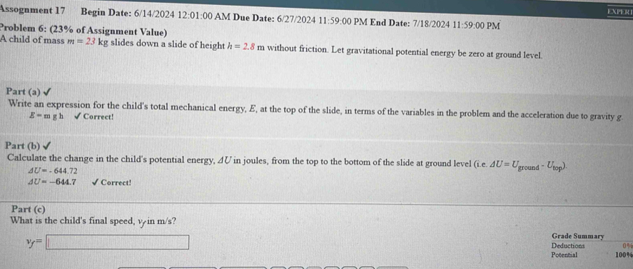 EXPER 
Assognment 17 Begin Date: 6/14/2024 12:0 1:00 AM Due Date: 6/27/2024 11:59:00 PM End Date: 7/18/2024 11:59:00 PM 
Problem 6: (23% of Assignment Value) 
A child of mass m=23kg slides down a slide of height h=2.8m without friction. Let gravitational potential energy be zero at ground level 
Part (a) √ 
Write an expression for the child's total mechanical energy, E, at the top of the slide, in terms of the variables in the problem and the acceleration due to gravity g.
E-mgh √ Correct! 
Part (b) 
Calculate the change in the child's potential energy, ◢V in joules, from the top to the bottom of the slide at ground level (i.e. △ U=U_ground-U_top).
AU=-644.72
△ U=-644.7 √ Correct! 
Part (c) 
What is the child's final speed, ψ in m/s? Grade Summary
v_f=□
Deductions 0%
Potential 100%