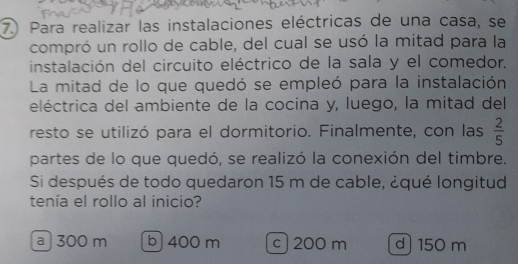 Para realizar las instalaciones eléctricas de una casa, se
compró un rollo de cable, del cual se usó la mitad para la
instalación del circuito eléctrico de la sala y el comedor.
La mitad de lo que quedó se empleó para la instalación
eléctrica del ambiente de la cocina y, luego, la mitad del
resto se utilizó para el dormitorio. Finalmente, con las  2/5 
partes de lo que quedó, se realizó la conexión del timbre.
Si después de todo quedaron 15 m de cable, ¿qué longitud
tenía el rollo al inicio?
a 300 m b400 m c 200 m d) 150 m