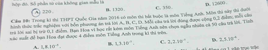 hộp đó. Số phần tử của không gian mẫu là
A. 220. B. 1320. C. 350. D. 12600.
Câu 10: Trong kỉ thi THPT Quốc Gia năm 2016 có môn thi bắt buộc là môn Tiếng Anh. Môn thi này thị dưới
hình thức trắc nghiệm với bốn phương án trả lời A, B, C, D. Mỗi câu trả lời đúng được cộng 0, 2 điễm; mỗi câu
trả lời sai bị trừ 0, 1 điểm. Bạn Hoa vì học rất kém môn Tiếng Anh nên chọn ngẫu nhiên cả 50 câu trả lời. Tính
xác suất để bạn Hoa đạt được 4 điểm môn Tiếng Anh trong kì thi trên.
A. 1, 8.10^(-5).
B. 1, 3.10^(-7). C. 2, 2.10^(-7). D. 2, 5.10^(-6). 
l cơ 1 gặp trục trặc