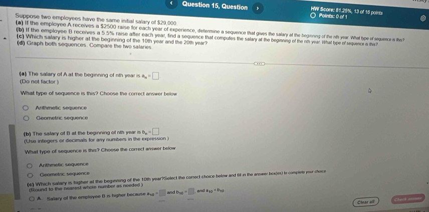 Question 15, Question HW Score: 81.25%, 13 of 16 points
Points: 0 of 1
Suppose two employees have the same initial salary of $29,000.
(a) If the employee A receives a $2500 raise for each year of experience, determine a sequence that gives the salary at the beginning of the nth year. What type of sequence is this?
(b) If the employee B receives a 5.5% raise after each year, find a sequence that computes the salary at the beginning of the nth year. What type of sequence is this?
(c) Which salary is higher at the beginning of the 10th year and the 20th year?
(d) Graph both sequences. Compare the two salaries
(a) The salary of A at the beginning of nth year is a_n=□
(Do not factor )
What type of sequence is this? Choose the correct answer below
Arithmetic sequence
Geometric sequence
(b) The salary of B at the beginning of nth year is b_n=□
(Use integers or decimals for any numbers in the expression )
What type of sequence is this? Choose the correct answer below
Arithmetic sequence
Geometric sequence
(c) Which salary is higher at the beginning of the 10th year?Select the correct choice below and fill in the answer box(es) to complete your choice
(Round to the nearest whole number as needed )
A. Salary of the employee B is higher because a_10=□ and b_10=□ and a_10
Clear all Check anne