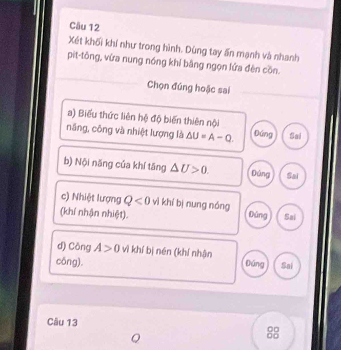 Xét khối khí như trong hình. Dùng tay ấn mạnh và nhanh
pit-tông, vửa nung nóng khí bằng ngọn lứa đèn cồn.
Chọn đúng hoặc sai
a) Biểu thức liên hệ độ biến thiên nội
năng, công và nhiệt lượng là △ U=A-Q. Đúng Sai
b) Nội năng của khí tāng △ U>0. Đúng Sai
c) Nhiệt lượng Q<0</tex> vì khí bì nung nóng
(khí nhận nhiệt). Đúng Sai
d) Công A>0 vì khí bị nén (khí nhận
công). Đứng Sai
Câu 13
Q