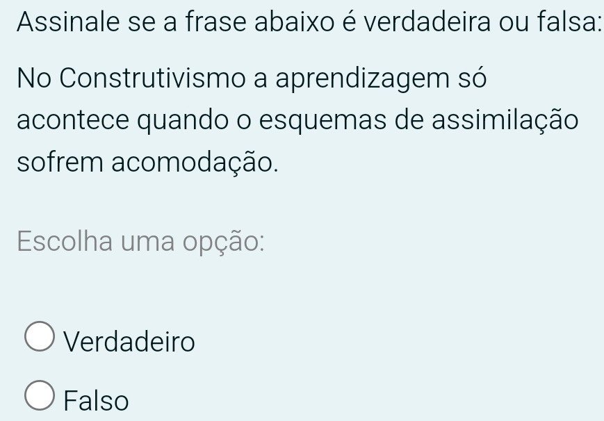 Assinale se a frase abaixo é verdadeira ou falsa:
No Construtivismo a aprendizagem só
acontece quando o esquemas de assimilação
sofrem acomodação.
Escolha uma opção:
Verdadeiro
Falso