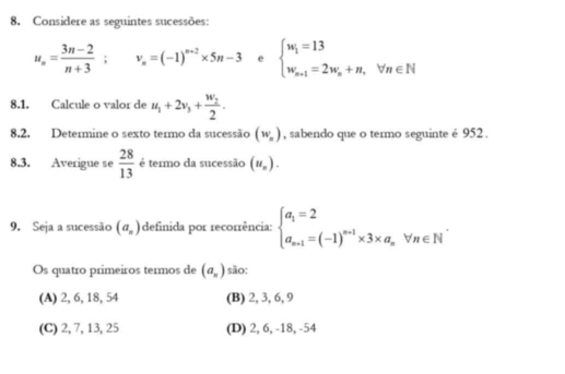 Considere as seguintes sucessões:
u_n= (3n-2)/n+3 ; v_n=(-1)^n+2* 5n-3 e beginarrayl w_i=13 w_n+1=2w_n+n,forall n∈ Nendarray.
8.1. Calcule o valor de u_1+2v_3+frac w_22. 
8,2. Determine o sexto termo da sucessão (w_n) , sabendo que o termo seguinte é 952.
8.3. Averigue se  28/13  é termo da sucessão (u_n). 
9. Seja a sucessão (a_n) definida por recorrência: beginarrayl a_1=2 a_n+1=(-1)^n+1* 3* a_nVn∈ N^*endarray.
Os quatro primeiros termos de (a_n) são:
(A) 2, 6, 18, 54 (B) 2, 3, 6, 9
(C) 2, 7, 13, 25 (D) 2, 6, -18, -54