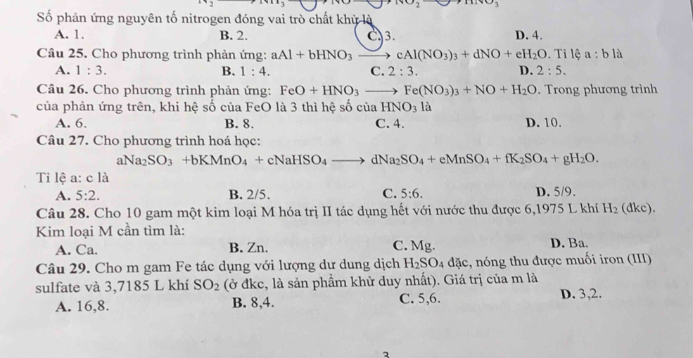 wo_2
Số phản ứng nguyên tố nitrogen đóng vai trò chất khỳ là
A. 1. B. 2. C3 D. 4.
Câu 25. Cho phương trình phản ứng: aAl+bHNO_3to cAl(NO_3)_3+dNO+eH_2O .Til 3 a:bla
A. 1:3. B. 1:4. C. 2:3. D. 2:5.
Câu 26. Cho phương trình phản ứng: FeO+HNO_3to Fe(NO_3)_3+NO+H_2O. Trong phương trình
của phản ứng trên, khi hệ số của FeO là 3 thì hệ số của HNO_31a
A. 6. B. 8. C. 4. D. 10.
Câu 27. Cho phương trình hoá học:
aNa_2SO_3+bKMnO_4+cNaHSO_4to dNa_2SO_4+eMnSO_4+fK_2SO_4+gH_2O.
Ti lệ a: c là
A. 5:2. B. 2/5. C. 5:6. D. 5/9.
Câu 28. Cho 10 gam một kim loại M hóa trị II tác dụng hết với nước thu được 6,1975 L khí H_2 (dkc).
Kim loại M cần tìm là:
A. Ca. B. Zn. C. Mg. D. Ba.
Câu 29. Cho m gam Fe tác dụng với lượng dư dung dịch H_2SO_4 đặc, nóng thu được muối iron (III)
sulfate và 3,7185 L khí SO_2 (ở đkc, là sản phẩm khử duy nhất). Giá trị của m là
A. 16,8. B. 8,4. C. 5,6.
D. 3,2.
3