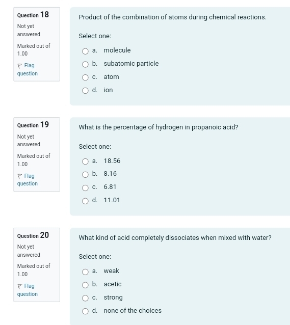 Product of the combination of atoms during chemical reactions.
Not yet
answered Select one:
Marked out of
1.00 a. molecule
Flag b. subatomic particle
question c. atom
d. ion
Question 19 What is the percentage of hydrogen in propanoic acid?
Not yet
answered Select one:
Marked out of a. 18.56
1.00
Flag b. 8.16
question c. 6.81
d. 11.01
Question 20 What kind of acid completely dissociates when mixed with water?
Not yet
answered Select one:
Marked out of
1.00 a. weak
、Flag b. acetic
question c. strong
d. none of the choices