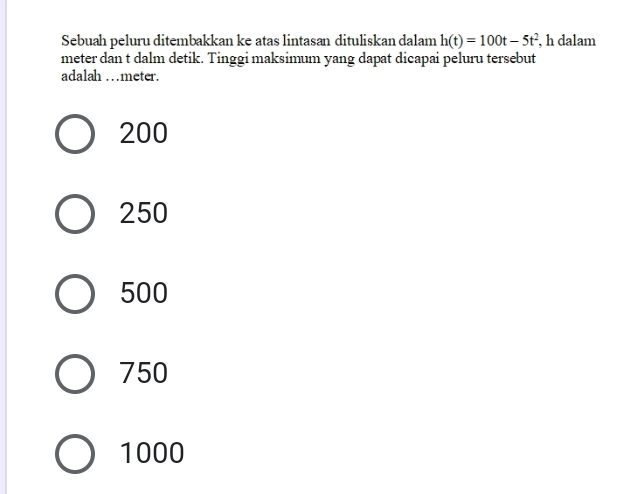 Sebuah peluru ditembakkan ke atas lintasan dituliskan dalam h(t)=100t-5t^2 , h dalam
meter dan t dalm detik. Tinggi maksimum yang dapat dicapai peluru tersebut
adalah …meter.
200
250
500
750
1000
