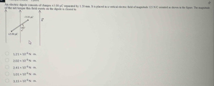 An electric dipole consists of charges ±5.00 µC separated by 1.20 mm. It is placed in a vertical electric field of magnitude 525 N/C oriented as shown in the figure. The magnitude
of the net torque this field exerts on the dipole is closest to
-5.00 gC
140°
+3,00mu C
1.21* 10^(-6)N· m.
2.02* 10^(-6)N· m
2.41* 10^(-6)N· m.
1.01* 10^(-6)N· m
3.15* 10^(-6)N· m.