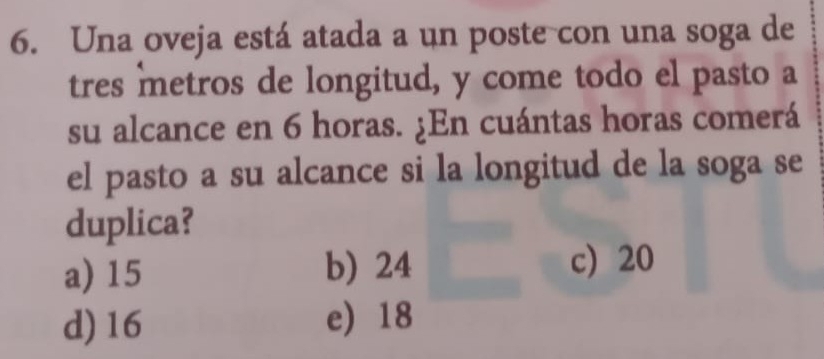 Una oveja está atada a un poste con una soga de
tres metros de longitud, y come todo el pasto a
su alcance en 6 horas. ¿En cuántas horas comerá
el pasto a su alcance si la longitud de la soga se
duplica?
a) 15 b) 24
c) 20
d) 16 e) 18