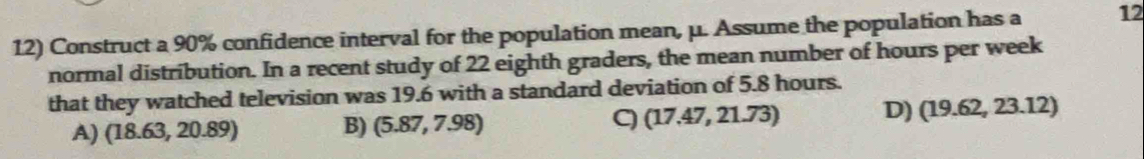 Construct a 90% confidence interval for the population mean, μ. Assume the population has a 12
normal distribution. In a recent study of 22 eighth graders, the mean number of hours per week
that they watched television was 19.6 with a standard deviation of 5.8 hours.
A) (18.63,20.89)
B) (5.87,7.98)
(17.47,21.73) D) (19.62,23.12)