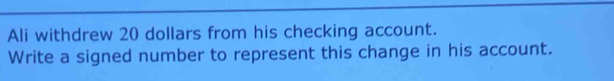 Ali withdrew 20 dollars from his checking account. 
Write a signed number to represent this change in his account.