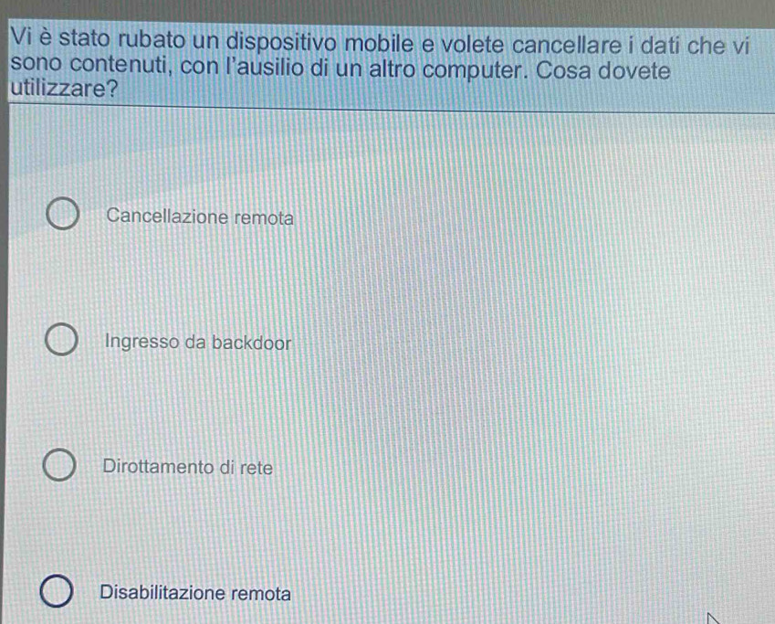 Vi è stato rubato un dispositivo mobile e volete cancellare i dati che vi
sono contenuti, con l’ausilio di un altro computer. Cosa dovete
utilizzare?
Cancellazione remota
Ingresso da backdoor
Dirottamento di rete
Disabilitazione remota