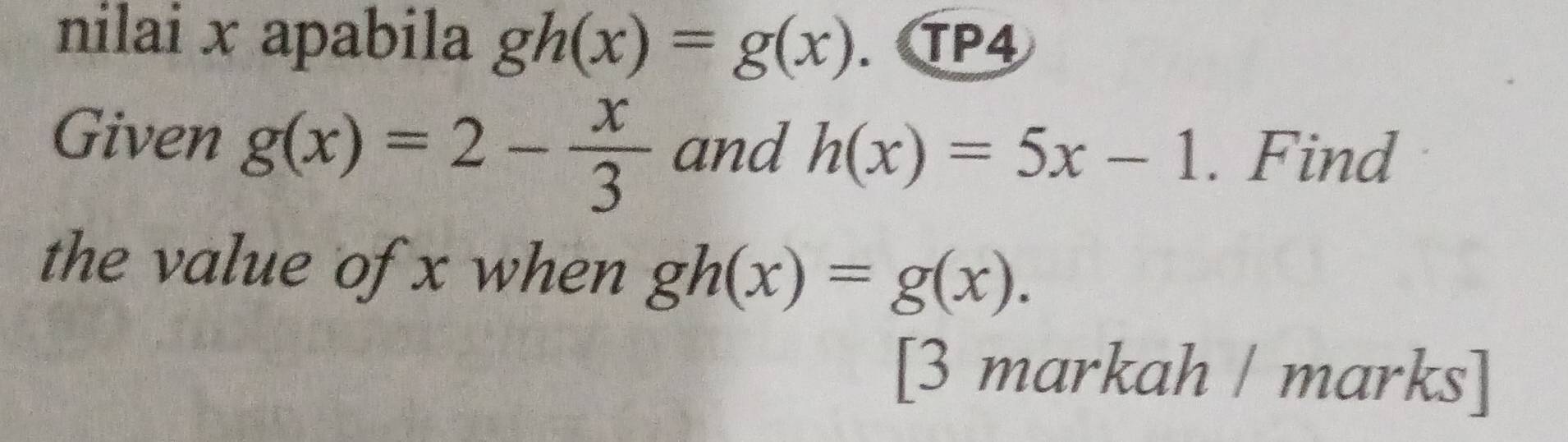 nilai x apabila gh(x)=g(x). TP4 
Given g(x)=2- x/3  and h(x)=5x-1. Find 
the value of x when gh(x)=g(x). 
[3 markah / marks]