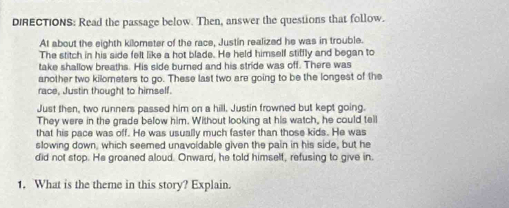 DIRECTIONS: Read the passage below. Then, answer the questions that follow. 
At about the eighth kilometer of the race, Justin realized he was in trouble. 
The stitch in his side felt like a hot blade. He held himself stiffly and began to 
take shallow breaths. His side burned and his stride was off. There was 
another two kilometers to go. These last two are going to be the longest of the 
race, Justin thought to himself. 
Just then, two runners passed him on a hill. Justin frowned but kept going. 
They were in the grade below him. Without looking at his watch, he could tell 
that his pace was off. He was usually much faster than those kids. He was 
slowing down, which seemed unavoidable given the pain in his side, but he 
did not stop. He groaned aloud. Onward, he told himself, refusing to give in. 
1. What is the theme in this story? Explain.