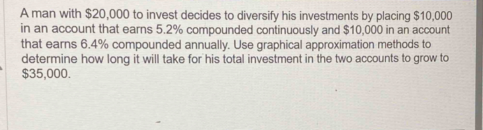 A man with $20,000 to invest decides to diversify his investments by placing $10,000
in an account that earns 5.2% compounded continuously and $10,000 in an account 
that earns 6.4% compounded annually. Use graphical approximation methods to 
determine how long it will take for his total investment in the two accounts to grow to
$35,000.