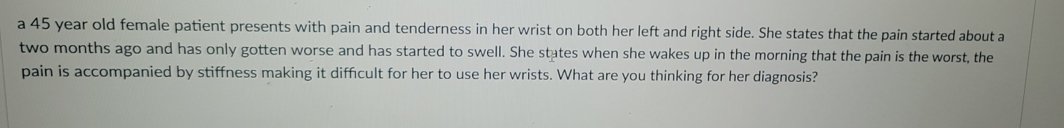 a 45 year old female patient presents with pain and tenderness in her wrist on both her left and right side. She states that the pain started about a
two months ago and has only gotten worse and has started to swell. She states when she wakes up in the morning that the pain is the worst, the 
pain is accompanied by stiffness making it difficult for her to use her wrists. What are you thinking for her diagnosis?