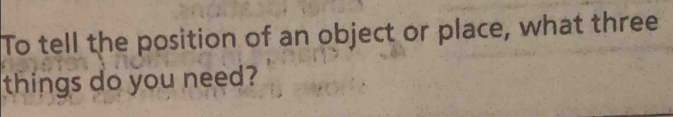 To tell the position of an object or place, what three 
things do you need?