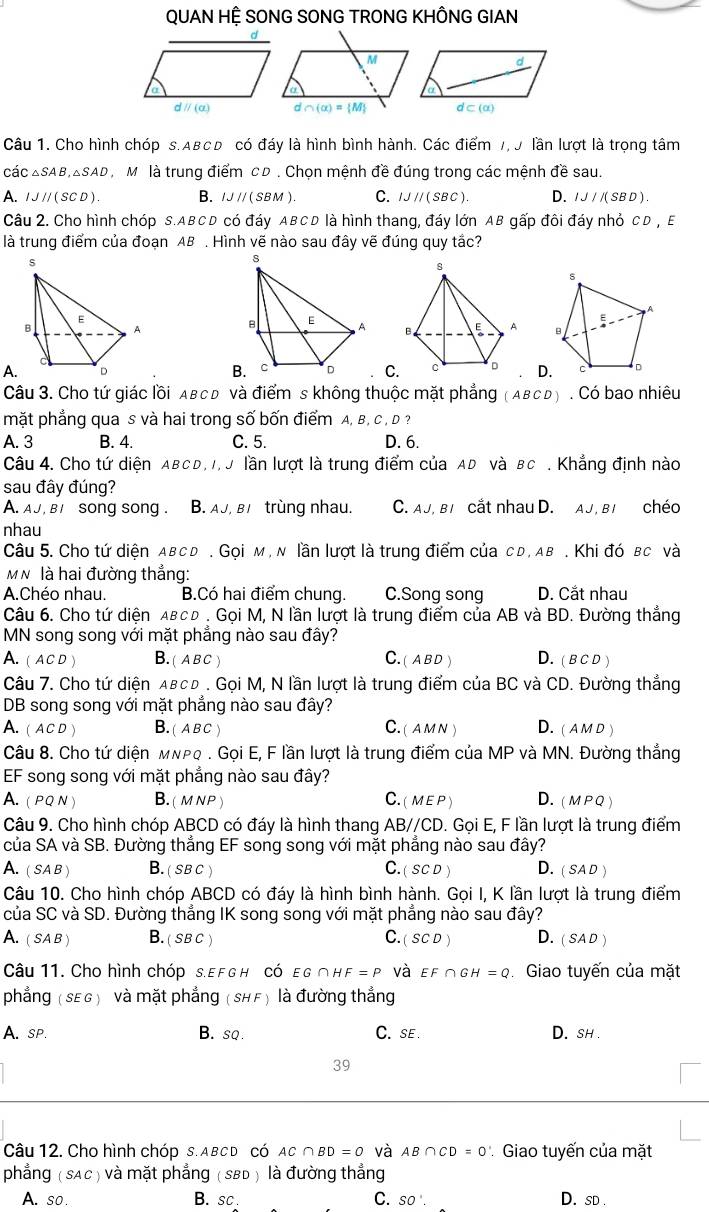 QUAN HỆ SONG SONG TRONG KHÔNG GIAN
parallel (a) ∩ (alpha )= M
Câu 1. Cho hình chóp s.ABCD có đáy là hình bình hành. Các điểm 7, J lần lượt là trọng tâm
các △ SAB,△ SAD Mộ là trung điểm cD . Chọn mệnh đề đúng trong các mệnh đề sau.
A. IJparallel (SCD). B. IJII(SBM). C. IJparallel (SBC) D. IJ/I(SBD)
Câu 2. Cho hình chóp S.ABCD có đáy ABCD là hình thang, đáy lớn AB gấp đôi đáy nhỏ CD , E
là trung điểm của đoạn AB . Hình vẽ nào sau đây vẽ đúng quy tắc?
s
A
E
B
A.
BCD. C D
Câu 3. Cho tứ giác lồi Aвc Đ và điểm s không thuộc mặt phẳng ABCD. Có bao nhiêu
mặt phẳng qua s và hai trong số bốn điểm A, B, C , D ?
A. 3 B. 4. C. 5. D. 6.
Câu 4. Cho tứ diện ABCD, I, J lần lượt là trung điểm của AD và BC . Khẳng định nào
sau đây đúng?
A. aJ, bisong song . B. AJ, Bị  trùng nhau. C. AJ, BI cắt nhau D. AJ, BI chéo
nhau
Câu 5. Cho tứ diện aвcd. Gọi м , n lần lượt là trung điểm của cd, ab . Khi đó bc và
M N là hai đường thẳng:
A.Chéo nhau. B.Có hai điểm chung. C.Song song D. Cắt nhau
Câu 6. Cho tứ diện αвсь . Gọi M, N lần lượt là trung điểm của AB và BD. Đường thẳng
MN song song với mặt phẳng nào sau đây?
A. ( ACD ) B. ( A B C ) C. ( A B D ) D. ( в CD )
Câu 7. Cho tứ diện αвсь . Gọi M, N lần lượt là trung điểm của BC và CD. Đường thẳng
DB song song với mặt phẳng nào sau đây?
A.( AC D ) B. ( A BC ) C. ( aмN ) D. ( A M D )
Câu 8. Cho tứ diện мνρφ . Gọi E, F lần lượt là trung điểm của MP và MN. Đường thắng
EF song song với mặt phẳng nào sau đây?
A. (PQ N ) B. (m NP ) C.( me P ) D. (MPQ )
Câu 9. Cho hình chóp ABCD có đáy là hình thang AB//CD. Gọi E, F lần lượt là trung điểm
của SA và SB. Đường thẳng EF song song với mặt phẳng nào sau đây?
A. ( s
ar B. ( sB C ) C. ( sC D ) D. ( sa D )
Câu 10. Cho hình chóp ABCD có đáy là hình bình hành. Gọi I, K lần lượt là trung điểm
của SC và SD. Đường thẳng IK song song với mặt phẳng nào sau đây?
A. ( SAB ) B. ( SB C ) C. (SCD) D. (SAD)
Câu 11. Cho hình chóp s.EF GH Có εG ∩H F=P và EF∩ GH=Q Giao tuyến của mặt
phẳng ( SEG ) và mặt phẳng ( SHF) là đường thẳng
A. sp. B. sq. C.se . D. sh .
39
Câu 12. Cho hình chóp s. ABCD có AC∩ BD=O và AB∩ CD=0 Giao tuyến của mặt
phẳng ( sAc ) và mặt phẳng ( SBD ) là đường thẳng
A. so . B. sc. C. SO'. D. sD .