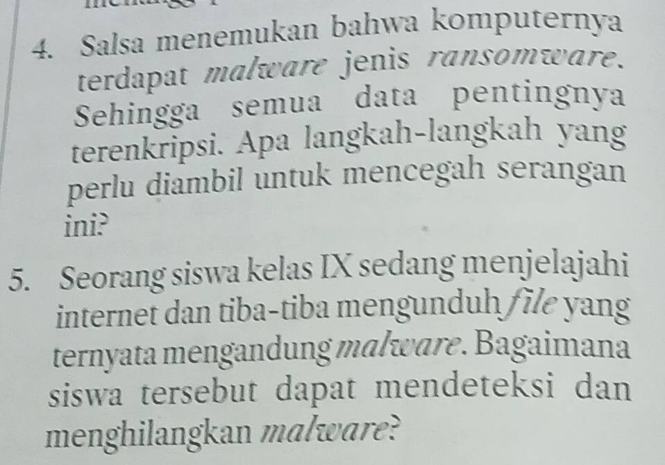 Salsa menemukan bahwa komputernya 
terdapat malware jenis ransomware. 
Sehingga semua data pentingnya 
terenkripsi. Apa langkah-langkah yang 
perlu diambil untuk mencegah serangan 
ini? 
5. Seorang siswa kelas IX sedang menjelajahi 
internet dan tiba-tiba mengunduh /ile yang 
ternyata mengandung mɑlware. Bagaimana 
siswa tersebut dapat mendeteksi dan 
menghilangkan malware?