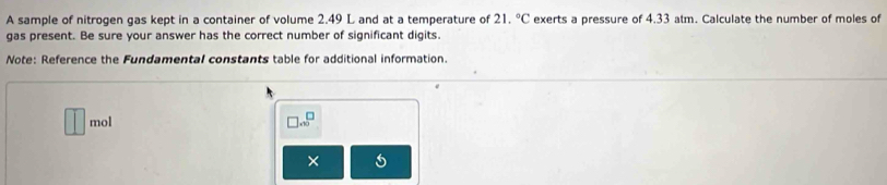 A sample of nitrogen gas kept in a container of volume 2.49 L and at a temperature of 21.^circ C exerts a pressure of 4.33 atm. Calculate the number of moles of 
gas present. Be sure your answer has the correct number of significant digits. 
Note: Reference the Fundamental constants table for additional information. 
mol
□ .∈fty^(□)
× 5