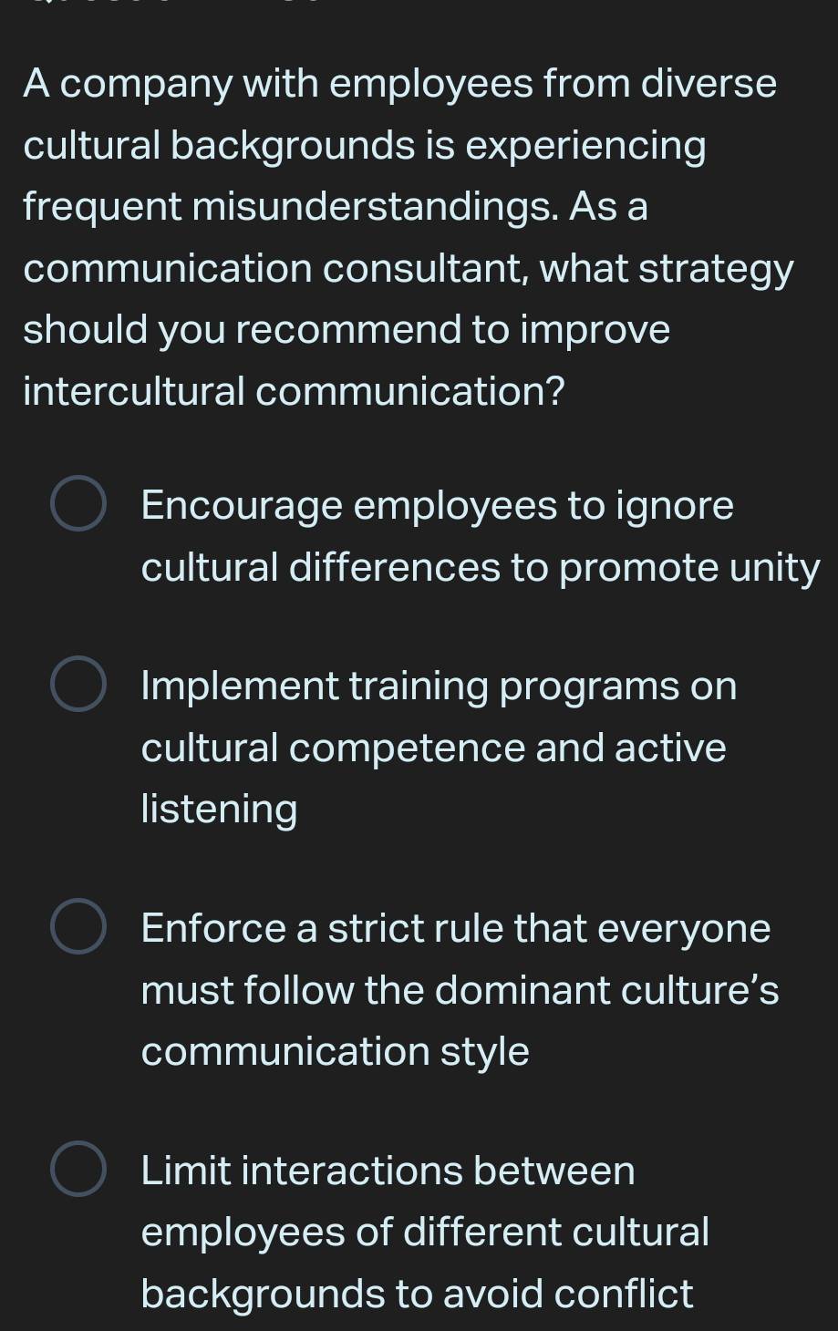 A company with employees from diverse
cultural backgrounds is experiencing
frequent misunderstandings. As a
communication consultant, what strategy
should you recommend to improve
intercultural communication?
Encourage employees to ignore
cultural differences to promote unity
Implement training programs on
cultural competence and active
listening
Enforce a strict rule that everyone
must follow the dominant culture’s
communication style
Limit interactions between
employees of different cultural
backgrounds to avoid conflict