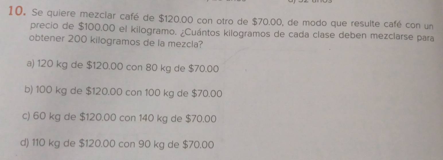 Se quiere mezclar café de $120.00 con otro de $70.00, de modo que resulte café con un
precio de $100.00 el kilogramo. ¿Cuántos kilogramos de cada clase deben mezclarse para
obtener 200 kilogramos de la mezcla?
a) 120 kg de $120.00 con 80 kg de $70.00
b) 100 kg de $120.00 con 100 kg de $70.00
c) 60 kg de $120.00 con 140 kg de $70.00
d) 110 kg de $120.00 con 90 kg de $70.00