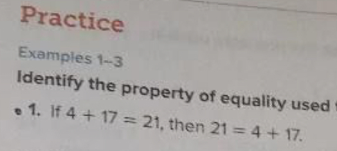 Examples 1-3
Identify the property of equality used to justify each statement.
1. If 4+17=21 , then 21=4+17. 2. x+3=x+3
3. If 16=9+7 , then 9+7=16. 4. If 6+2=4+4 and 4+4=8 , then 6+2=8. 
Use the given property of equality to complete each statement.
5. If 23+14=37 , then 37=23+ _6. If a+5=b+3 and a+5=12 , then b+3= _:
Symmetric Property of Equality Transitive Property of Equality
7. If 34=19+15 , then 19+15= _8. b+5+12= _
;
Symmetric Property of Equality Reflexive Property of Equality
9. TOLL ROADS Some toll highways assess tolls based on where a car
entered and exited. The table shows the highway tolls for a car
entering and exiting at a variety of exits. Assume that the toll for the5
reverse direction is the same. 0
0
a. Julio travels from Exit 8 to Exit 15. Which quantity is equivalent to 5
Exit 8 to Exit 15?
b. What property would you use to determine the toll?
Examples 4-6
Evaluate each expression. Name the property used in each step.
10. 3(22-3· 7) 11. [3/ (2· 1)] 2/3 
12. 2(3· 2-5)+3·  1/3 
13. 2[5-(15/ 3)]
14. 6+9[10-2(2+3)]
15. 2(6/ 3-1)·  1/2 