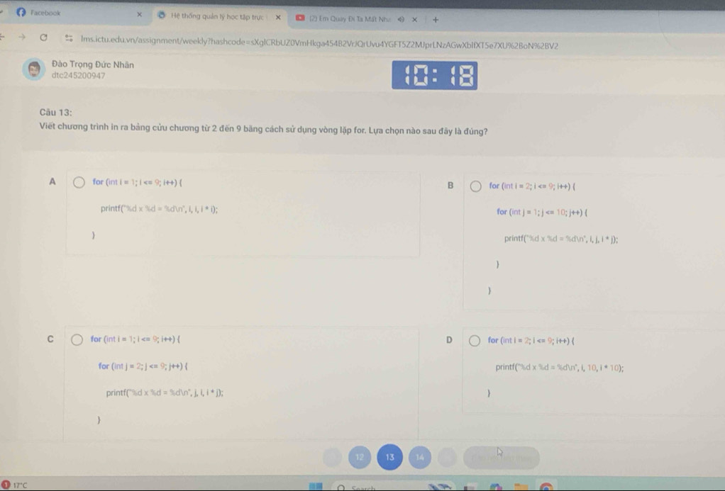 Facebook Hệ thống quản lý học tập trực (2) Em Quay Đi Ta Mất Như
lms.ictu.edu.vn/assignment/weekly?hashcode=sXgICRbUZ0VmHkga454B2VrJQrUvu4YGFT5Z2MJprLNzAGwXbIfXT5e7XU%2BoN%2BV2
Đào Trọng Đức Nhân
dtc245200947 beginarrayr 4P7(beginbmatrix Pri beginbmatrix □  1endarray endarray 
Câu 13:
Viết chương trình in ra bảng cửu chương từ 2 đến 9 băng cách sử dụng vòng lặp for. Lựa chọn nào sau đãy là đúng?
A for (intl=1;l for (intl=2;i
B
printf f(% d* % d=% dln^(n^2),1,1,1);
for (intj=1;j
printf f(^(*d),d* % d=% dln )°,i,j,i^*j);

C for (inti=1;1 D for(int)=2;1 9;it+)(
for (intj=2;j pri itf(''sd* % d=% dW^(t,10,i*10);)
printf(9)d* % d=9=% dW°,j,l,l,i,j); 
7°C
