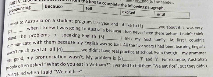 ad re 
d from 
I went to Australia on a student program last year and I'd like to (1) _you about it. I was very 
(2)_ 
when I knew I was going to Australia because I had never been there before. I didn't think 
about the problems of speaking English (3)_ I met my host family. At first I couldn't 
communicate with them because my English was so bad. All the five years I had been learning English 
wasn’t much used at all (4)_ _we didn't have real practice at school. Even though my grammar 
was good, my pronunciation wasn't. My problem is (5)_ I’ and ‘r’. For example, Australian 
people often asked “What do you eat in Vietnam?”; I wanted to tell them “We eat rice”, but they didn’t 
understand when I said “We eat lice”...