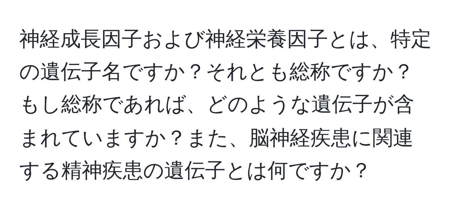 神経成長因子および神経栄養因子とは、特定の遺伝子名ですか？それとも総称ですか？もし総称であれば、どのような遺伝子が含まれていますか？また、脳神経疾患に関連する精神疾患の遺伝子とは何ですか？