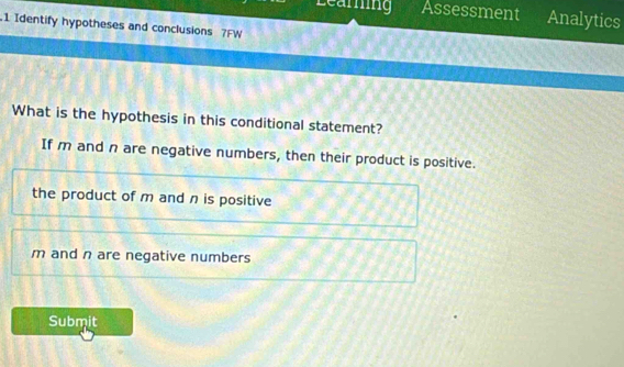 Learing Assessment Analytics
1 Identify hypotheses and conclusions 7FW
What is the hypothesis in this conditional statement?
If m and n are negative numbers, then their product is positive.
the product of m and n is positive
m and n are negative numbers
Submit