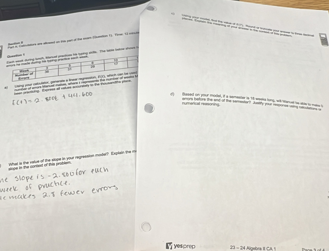 Using your model, find the value of E(7). Round or truncate your answer to three decimal
places. Explain the meaning off your answer in the context of this problem
Part A: Calculators are allowed on this part of the exam (Question 1). Time: 12 minute
Section II
s. The table below shows h
a) Using your calcul
number of errors Manuel makes, whe
been practicing. Express all values accurately to the thous
d) Based on your model, if a semester is 18 weeks long, will Manuel be able to make O
numerical reasoning.
errors before the end of the semester? Justify your response using calculations or
What is the value of the slope in your regression model? Explain the m
slope in the context of this problem.
v yesprep 23 - 24 Algebra II CA 1