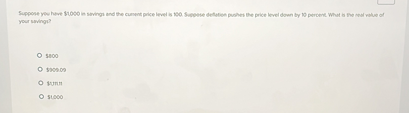 Suppose you have $1,000 in savings and the current price level is 100. Suppose deflation pushes the price level down by 10 percent. What is the real value of
your savings?
$800
$909.09
$1,111.11
$1,000